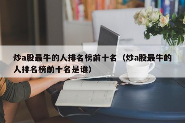 炒a股最牛的人排名榜前十名（炒a股最牛的人排名榜前十名是谁）