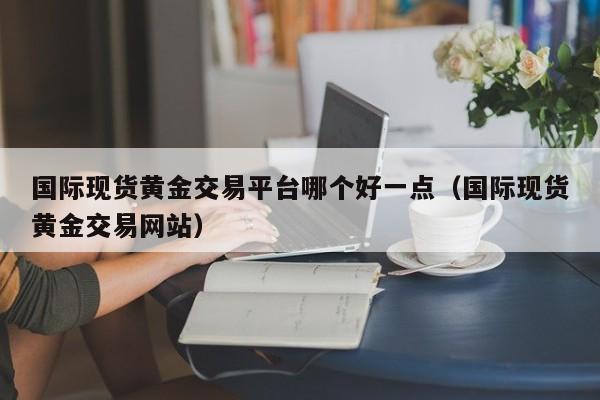 国际现货黄金交易平台哪个好一点（国际现货黄金交易网站）