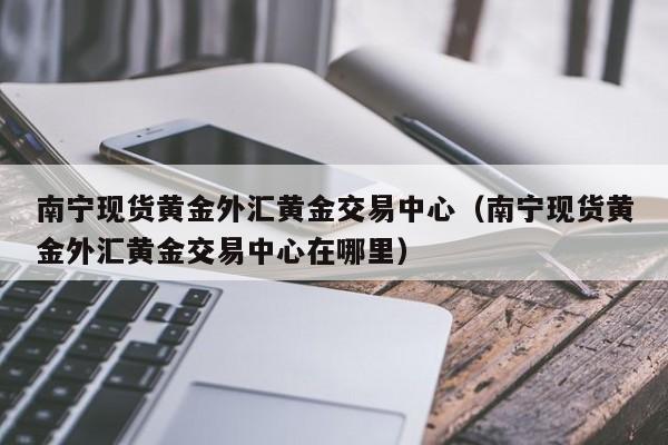 南宁现货黄金外汇黄金交易中心（南宁现货黄金外汇黄金交易中心在哪里）