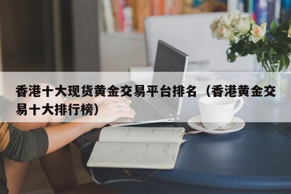 香港十大现货黄金交易平台排名（香港黄金交易十大排行榜）
