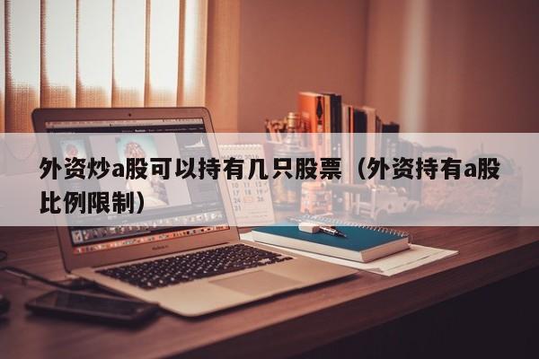 外资炒a股可以持有几只股票（外资持有a股比例限制）