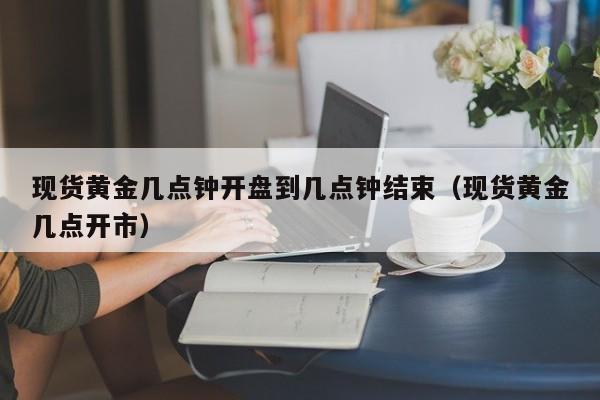 现货黄金几点钟开盘到几点钟结束（现货黄金几点开市）