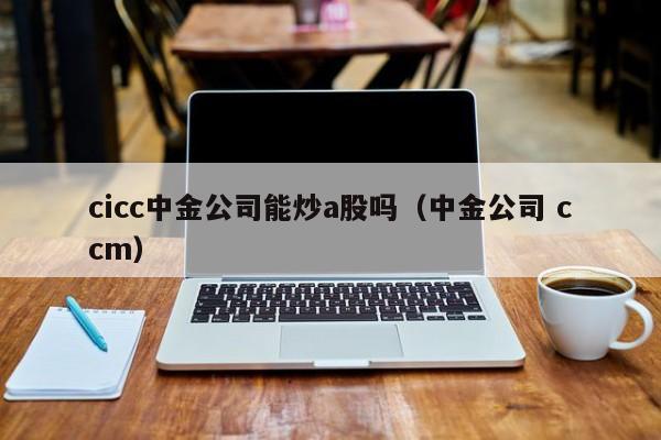 cicc中金公司能炒a股吗（中金公司 ccm）