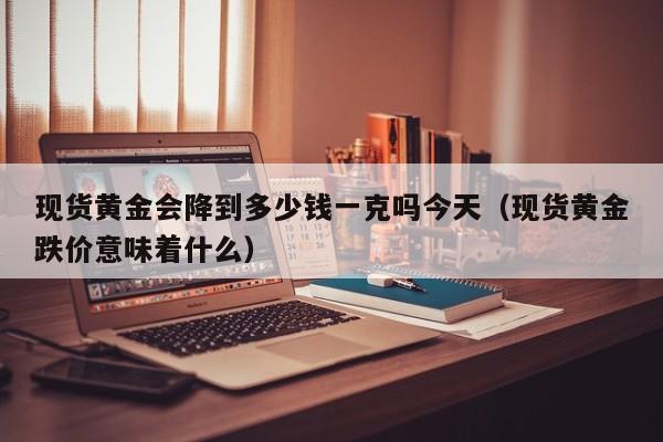 现货黄金会降到多少钱一克吗今天（现货黄金跌价意味着什么）