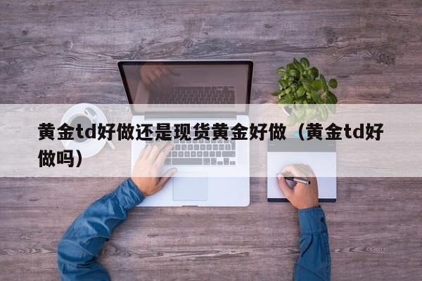 黄金td好做还是现货黄金好做（黄金td好做吗）