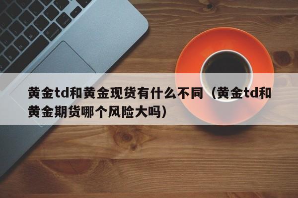 黄金td和黄金现货有什么不同（黄金td和黄金期货哪个风险大吗）