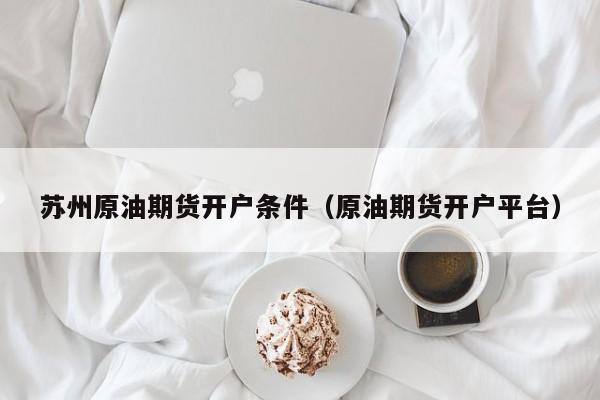 苏州原油期货开户条件（原油期货开户平台）
