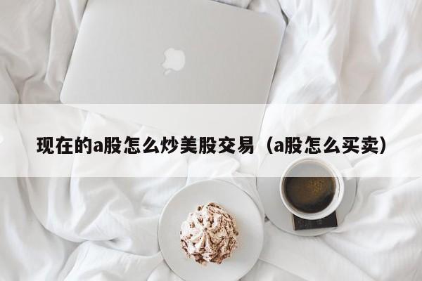 现在的a股怎么炒美股交易（a股怎么买卖）