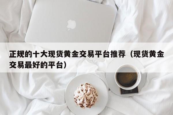 正规的十大现货黄金交易平台推荐（现货黄金交易最好的平台）