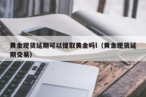 黄金现货延期可以提取黄金吗l（黄金现货延期交易）