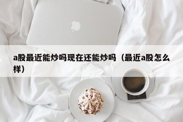 a股最近能炒吗现在还能炒吗（最近a股怎么样）