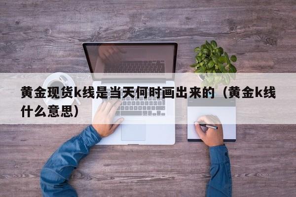 黄金现货k线是当天何时画出来的（黄金k线什么意思）