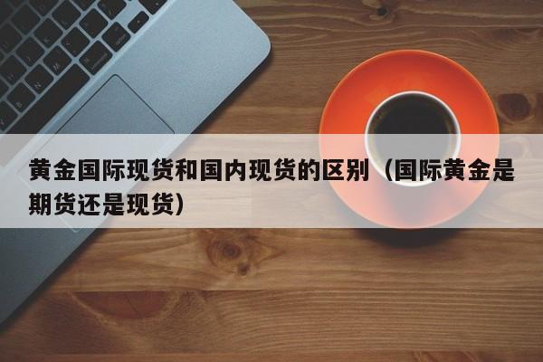 黄金国际现货和国内现货的区别（国际黄金是期货还是现货）