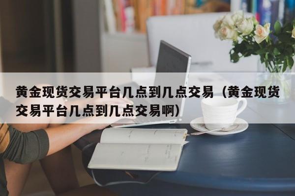 黄金现货交易平台几点到几点交易（黄金现货交易平台几点到几点交易啊）