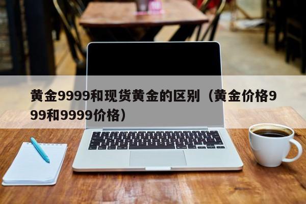 黄金9999和现货黄金的区别（黄金价格999和9999价格）
