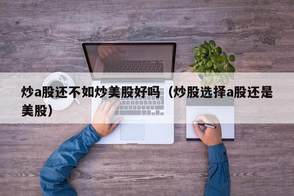 炒a股还不如炒美股好吗（炒股选择a股还是美股）