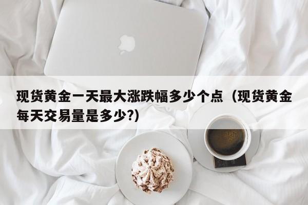 现货黄金一天最大涨跌幅多少个点（现货黄金每天交易量是多少?）