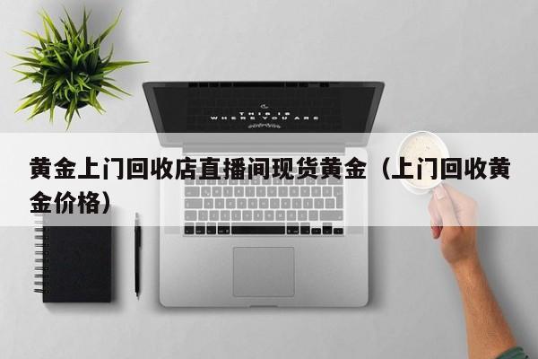 黄金上门回收店直播间现货黄金（上门回收黄金价格）