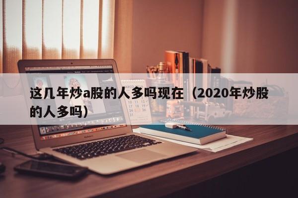 这几年炒a股的人多吗现在（2020年炒股的人多吗）