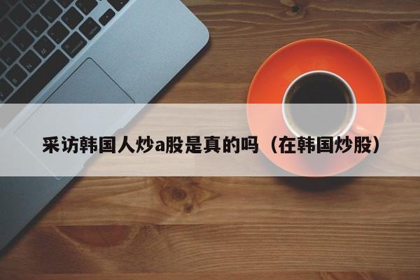 采访韩国人炒a股是真的吗（在韩国炒股）