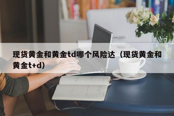现货黄金和黄金td哪个风险达（现货黄金和黄金t+d）