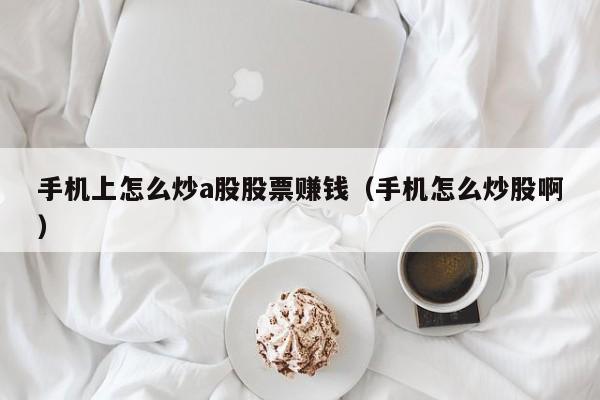 手机上怎么炒a股股票赚钱（手机怎么炒股啊）