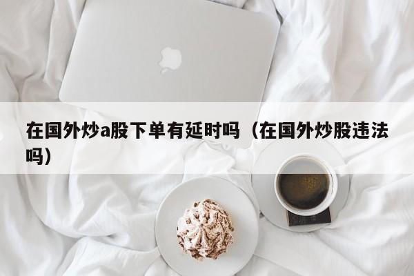 在国外炒a股下单有延时吗（在国外炒股违法吗）