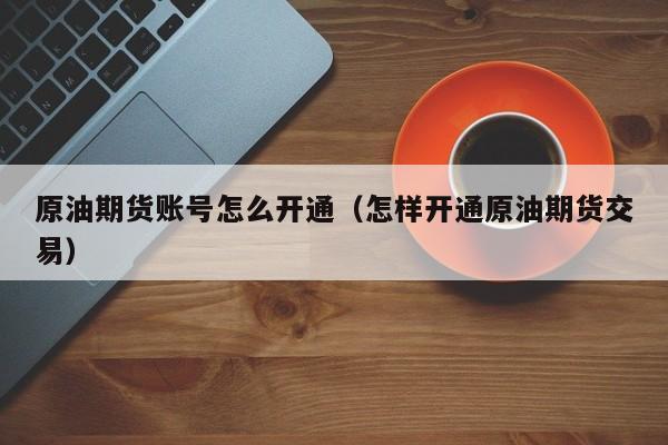 原油期货账号怎么开通（怎样开通原油期货交易）