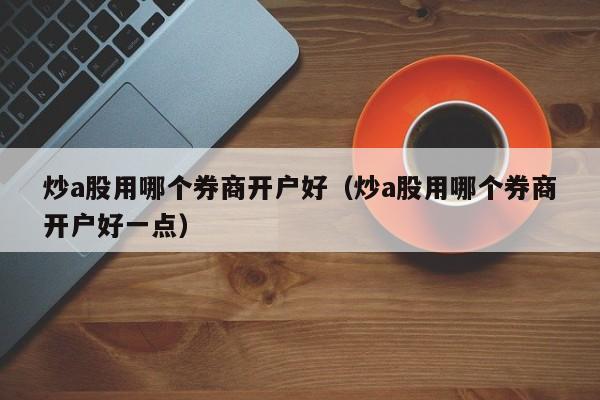 炒a股用哪个券商开户好（炒a股用哪个券商开户好一点）