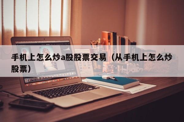 手机上怎么炒a股股票交易（从手机上怎么炒股票）