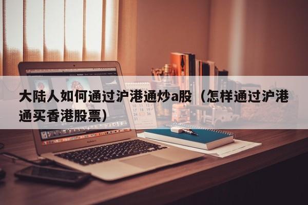 大陆人如何通过沪港通炒a股（怎样通过沪港通买香港股票）
