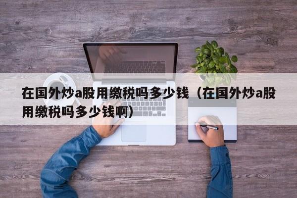 在国外炒a股用缴税吗多少钱（在国外炒a股用缴税吗多少钱啊）