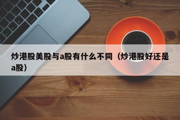 炒港股美股与a股有什么不同（炒港股好还是a股）
