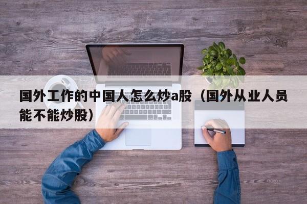 国外工作的中国人怎么炒a股（国外从业人员能不能炒股）