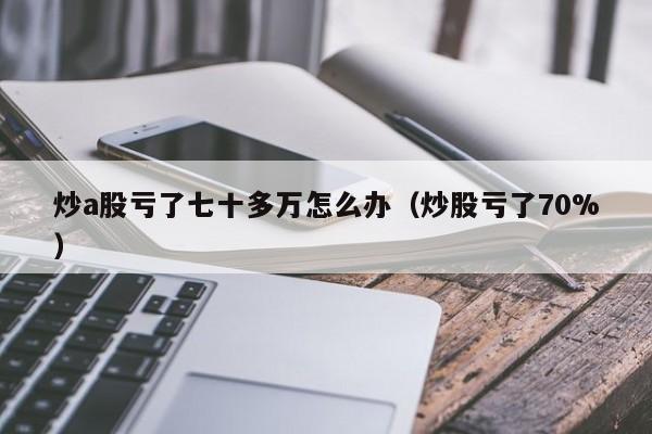 炒a股亏了七十多万怎么办（炒股亏了70%）