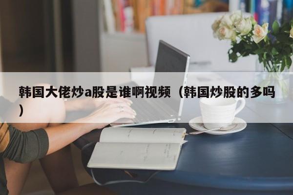 韩国大佬炒a股是谁啊视频（韩国炒股的多吗）