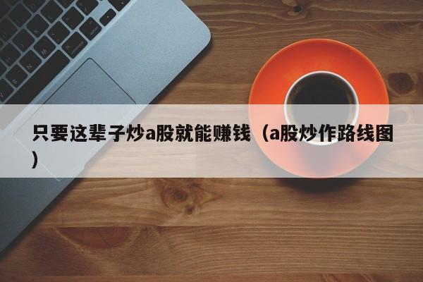 只要这辈子炒a股就能赚钱（a股炒作路线图）