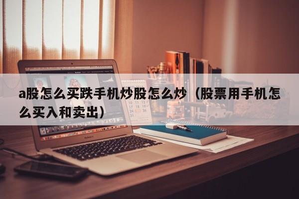 a股怎么买跌手机炒股怎么炒（股票用手机怎么买入和卖出）